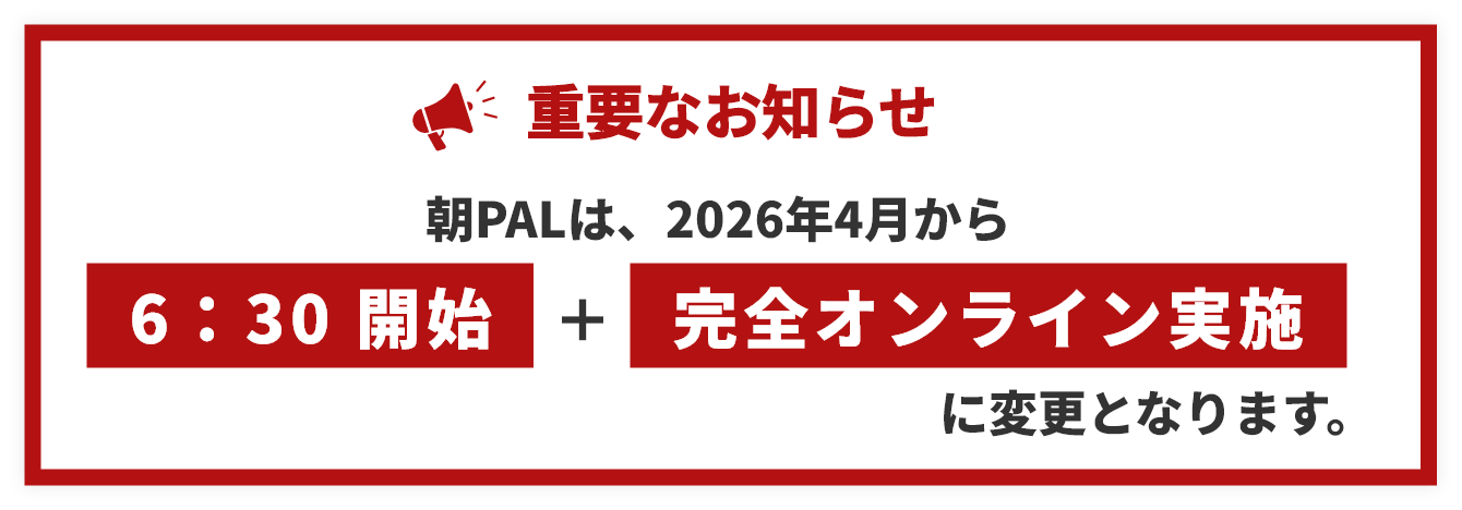 重要なお知らせ 朝PALは2026年4月から6:30開始・完全オンライン実施に変更になります。
